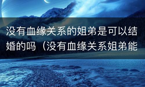 没有血缘关系的姐弟是可以结婚的吗（没有血缘关系姐弟能结婚吗）