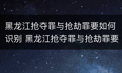 黑龙江抢夺罪与抢劫罪要如何识别 黑龙江抢夺罪与抢劫罪要如何识别认定