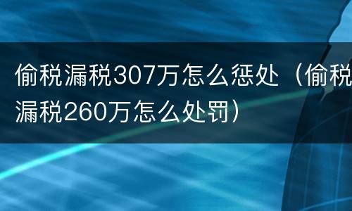 偷税漏税307万怎么惩处（偷税漏税260万怎么处罚）