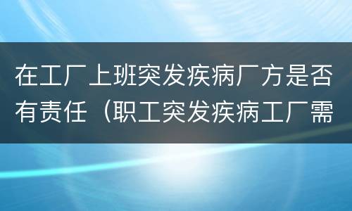 在工厂上班突发疾病厂方是否有责任（职工突发疾病工厂需承担什么责任）