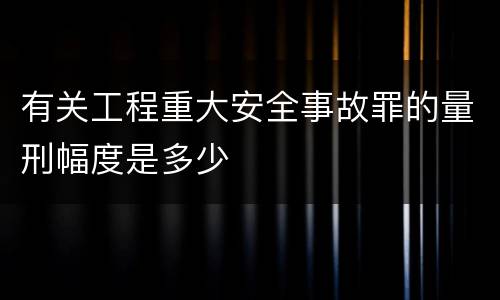 有关工程重大安全事故罪的量刑幅度是多少