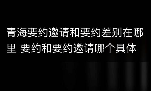 青海要约邀请和要约差别在哪里 要约和要约邀请哪个具体