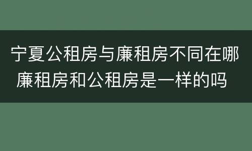 宁夏公租房与廉租房不同在哪 廉租房和公租房是一样的吗