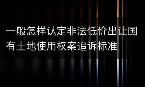 一般怎样认定非法低价出让国有土地使用权案追诉标准