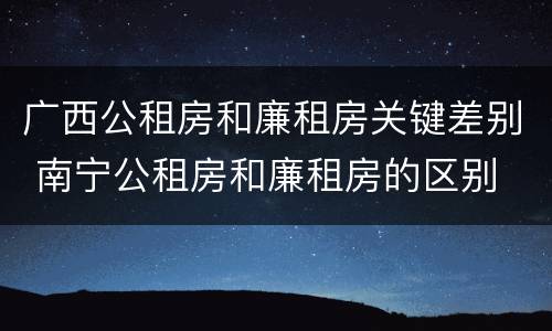 广西公租房和廉租房关键差别 南宁公租房和廉租房的区别