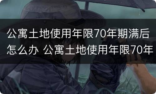 公寓土地使用年限70年期满后怎么办 公寓土地使用年限70年期满后怎么办手续