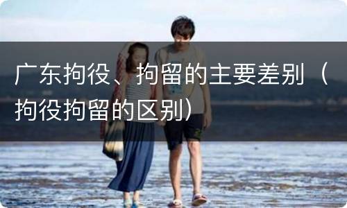 广东拘役、拘留的主要差别（拘役拘留的区别）