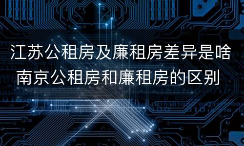 江苏公租房及廉租房差异是啥 南京公租房和廉租房的区别