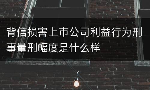 背信损害上市公司利益行为刑事量刑幅度是什么样