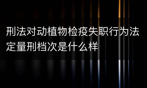 刑法对动植物检疫失职行为法定量刑档次是什么样