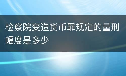 检察院变造货币罪规定的量刑幅度是多少