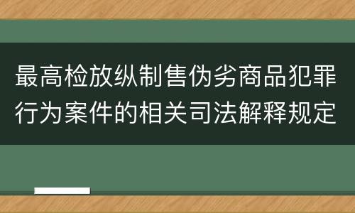 最高检放纵制售伪劣商品犯罪行为案件的相关司法解释规定具体是什么重要内容