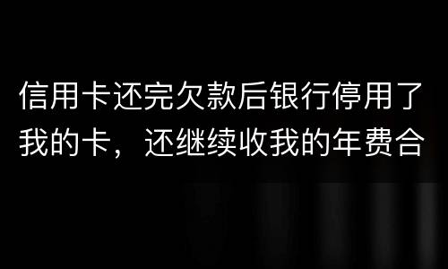 信用卡还完欠款后银行停用了我的卡，还继续收我的年费合法吗