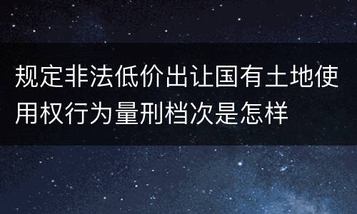 规定非法低价出让国有土地使用权行为量刑档次是怎样