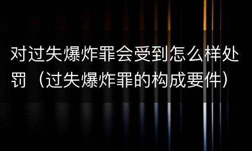 对过失爆炸罪会受到怎么样处罚（过失爆炸罪的构成要件）