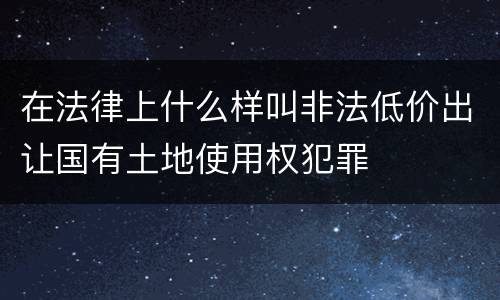 在法律上什么样叫非法低价出让国有土地使用权犯罪