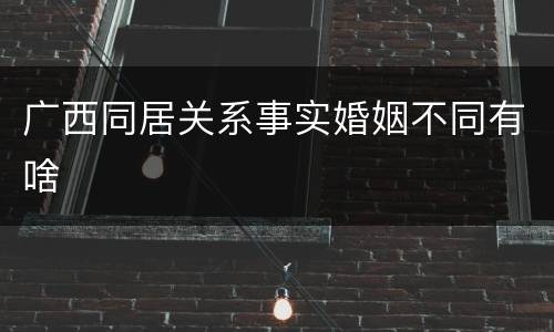 广西同居关系事实婚姻不同有啥