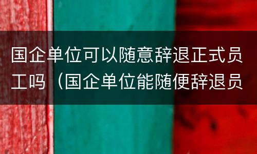 国企单位可以随意辞退正式员工吗（国企单位能随便辞退员工吗）