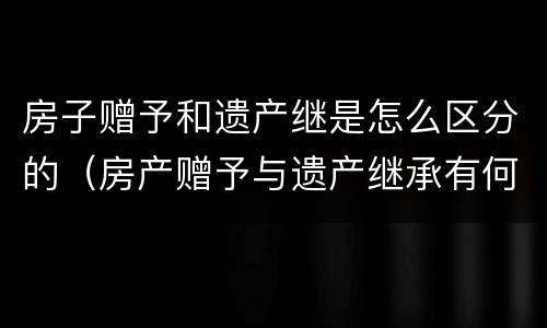 房子赠予和遗产继是怎么区分的（房产赠予与遗产继承有何区别）