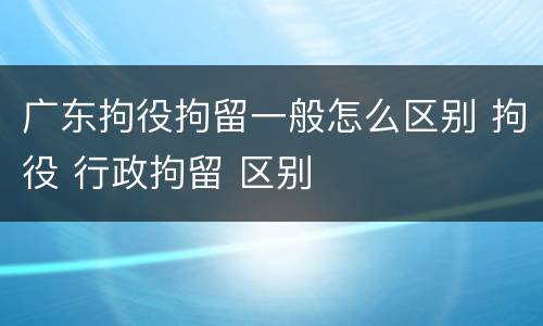 广东拘役拘留一般怎么区别 拘役 行政拘留 区别