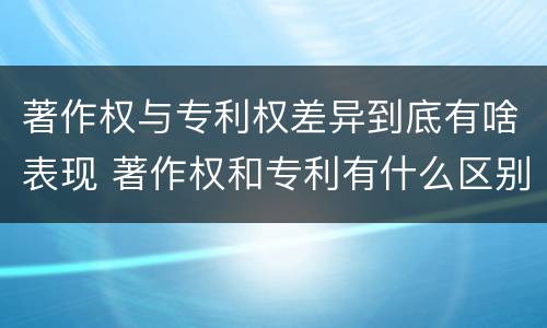 著作权与专利权差异到底有啥表现 著作权和专利有什么区别