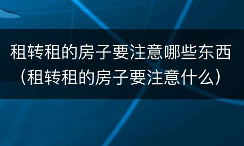 租转租的房子要注意哪些东西（租转租的房子要注意什么）