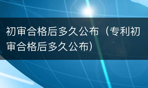 初审合格后多久公布（专利初审合格后多久公布）