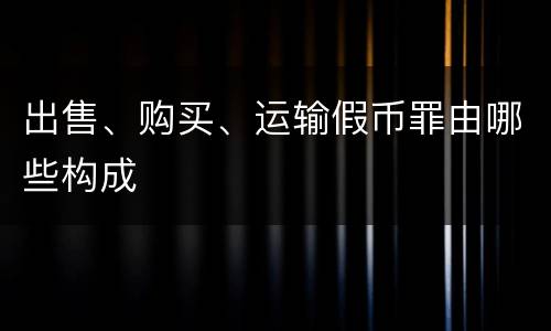 出售、购买、运输假币罪由哪些构成