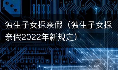 独生子女探亲假（独生子女探亲假2022年新规定）