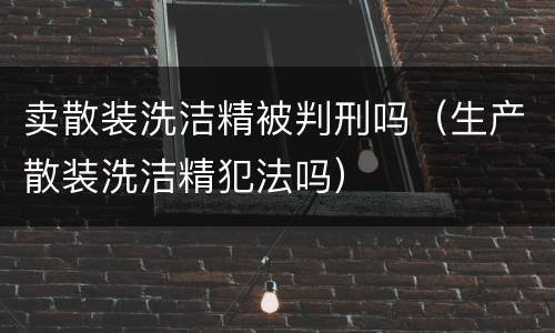 卖散装洗洁精被判刑吗（生产散装洗洁精犯法吗）