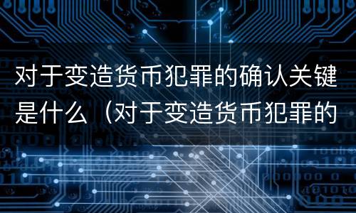 对于变造货币犯罪的确认关键是什么（对于变造货币犯罪的确认关键是什么意思）