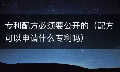 专利配方必须要公开的（配方可以申请什么专利吗）