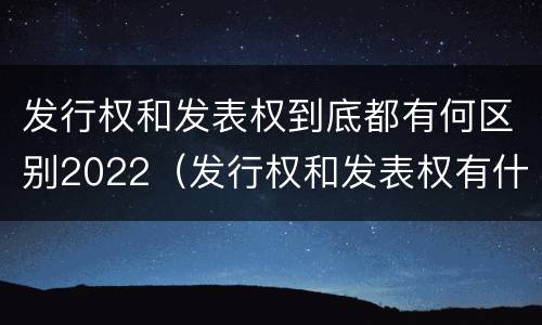 发行权和发表权到底都有何区别2022（发行权和发表权有什么区别）