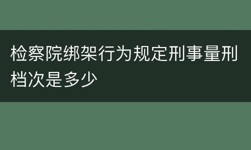 检察院绑架行为规定刑事量刑档次是多少