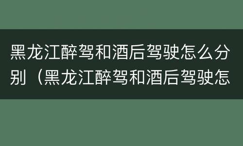 黑龙江醉驾和酒后驾驶怎么分别（黑龙江醉驾和酒后驾驶怎么分别的）