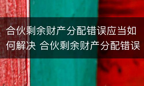 合伙剩余财产分配错误应当如何解决 合伙剩余财产分配错误应当如何解决呢