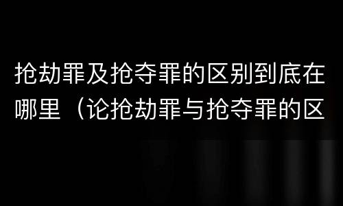 抢劫罪及抢夺罪的区别到底在哪里（论抢劫罪与抢夺罪的区别）