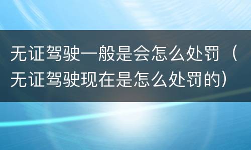 无证驾驶一般是会怎么处罚（无证驾驶现在是怎么处罚的）