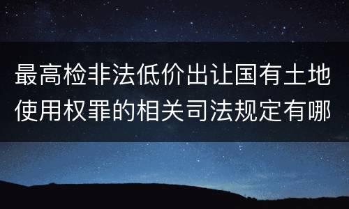 最高检非法低价出让国有土地使用权罪的相关司法规定有哪些内容