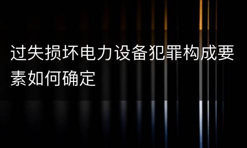 过失损坏电力设备犯罪构成要素如何确定