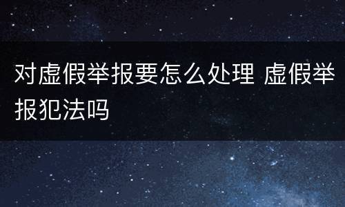 对虚假举报要怎么处理 虚假举报犯法吗