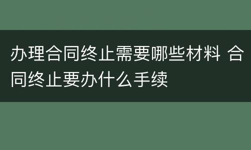 办理合同终止需要哪些材料 合同终止要办什么手续