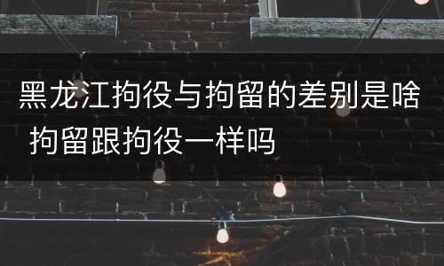 黑龙江拘役与拘留的差别是啥 拘留跟拘役一样吗