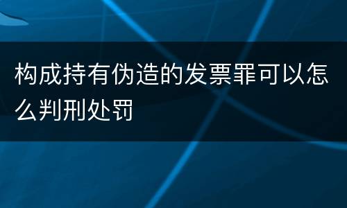 构成持有伪造的发票罪可以怎么判刑处罚