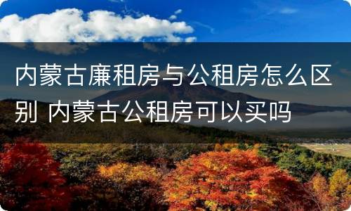 内蒙古廉租房与公租房怎么区别 内蒙古公租房可以买吗