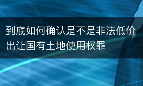 到底如何确认是不是非法低价出让国有土地使用权罪