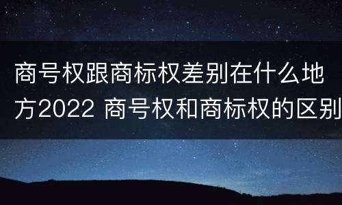 商号权跟商标权差别在什么地方2022 商号权和商标权的区别