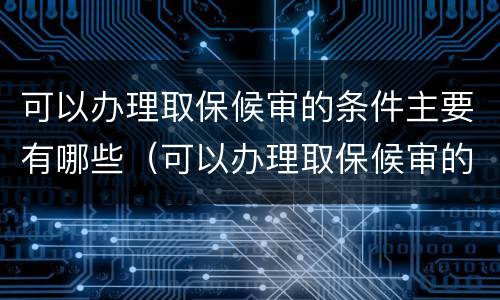 可以办理取保候审的条件主要有哪些（可以办理取保候审的条件主要有哪些内容）