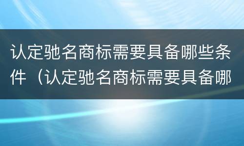 认定驰名商标需要具备哪些条件（认定驰名商标需要具备哪些条件和资质）