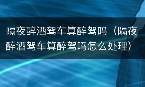 隔夜醉酒驾车算醉驾吗（隔夜醉酒驾车算醉驾吗怎么处理）